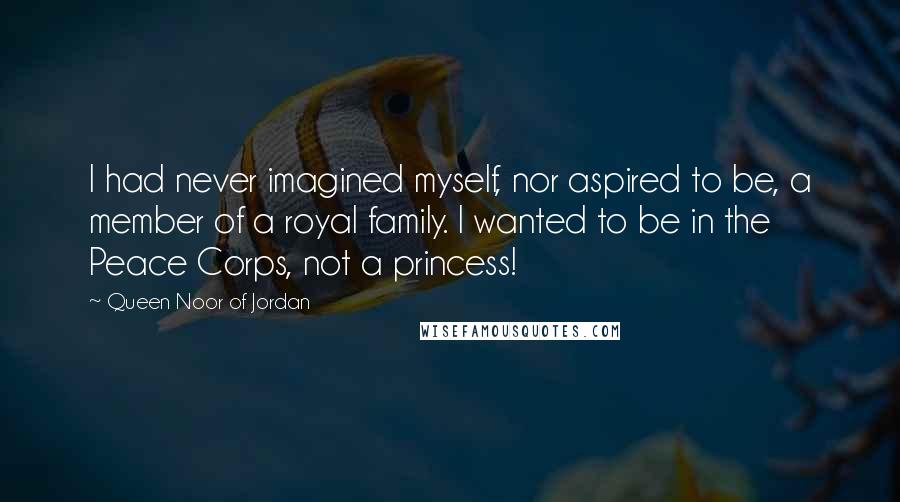 Queen Noor Of Jordan Quotes: I had never imagined myself, nor aspired to be, a member of a royal family. I wanted to be in the Peace Corps, not a princess!