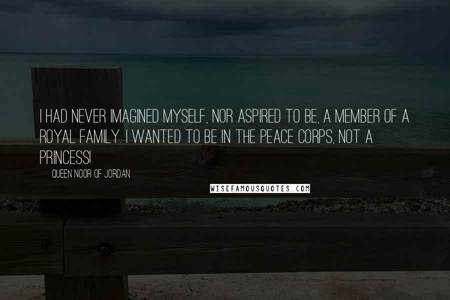 Queen Noor Of Jordan Quotes: I had never imagined myself, nor aspired to be, a member of a royal family. I wanted to be in the Peace Corps, not a princess!