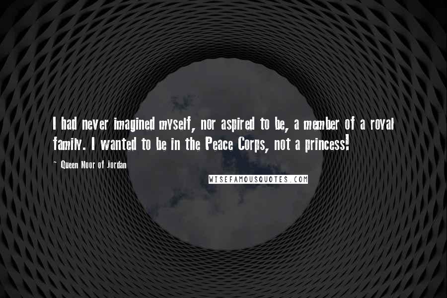 Queen Noor Of Jordan Quotes: I had never imagined myself, nor aspired to be, a member of a royal family. I wanted to be in the Peace Corps, not a princess!