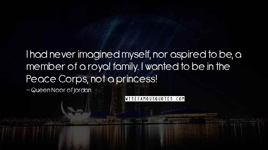 Queen Noor Of Jordan Quotes: I had never imagined myself, nor aspired to be, a member of a royal family. I wanted to be in the Peace Corps, not a princess!