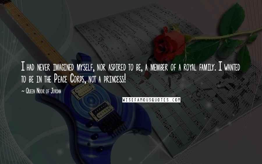 Queen Noor Of Jordan Quotes: I had never imagined myself, nor aspired to be, a member of a royal family. I wanted to be in the Peace Corps, not a princess!