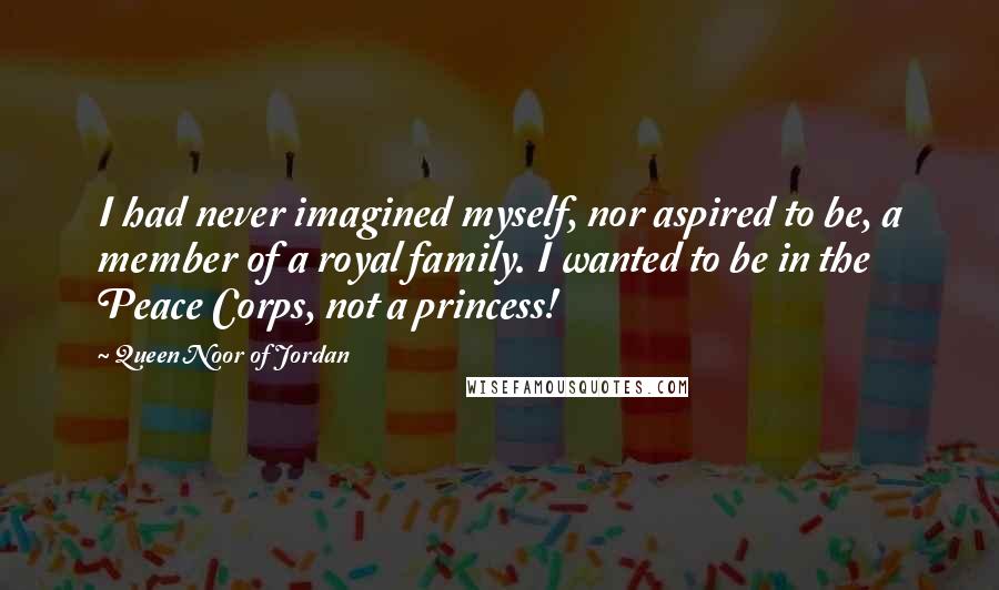 Queen Noor Of Jordan Quotes: I had never imagined myself, nor aspired to be, a member of a royal family. I wanted to be in the Peace Corps, not a princess!