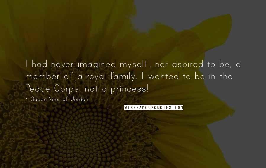 Queen Noor Of Jordan Quotes: I had never imagined myself, nor aspired to be, a member of a royal family. I wanted to be in the Peace Corps, not a princess!