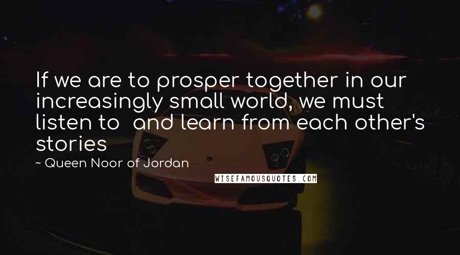 Queen Noor Of Jordan Quotes: If we are to prosper together in our increasingly small world, we must listen to  and learn from each other's stories