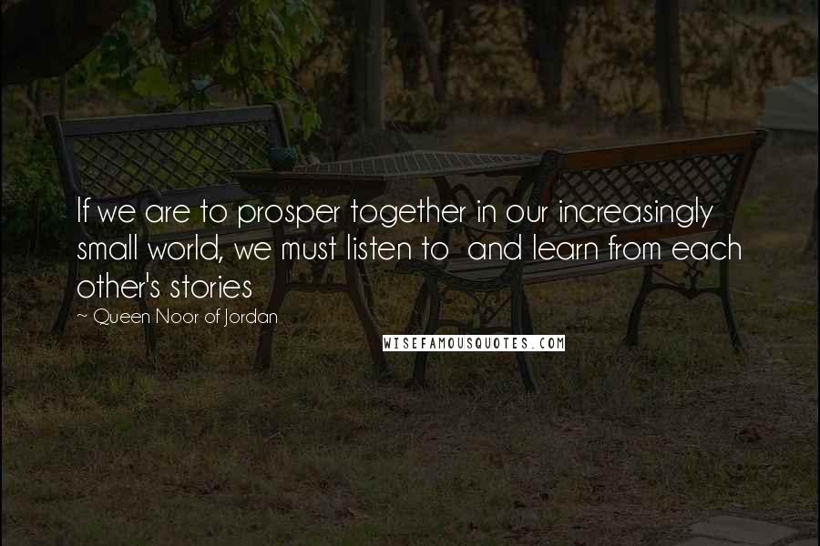 Queen Noor Of Jordan Quotes: If we are to prosper together in our increasingly small world, we must listen to and learn from each other's stories