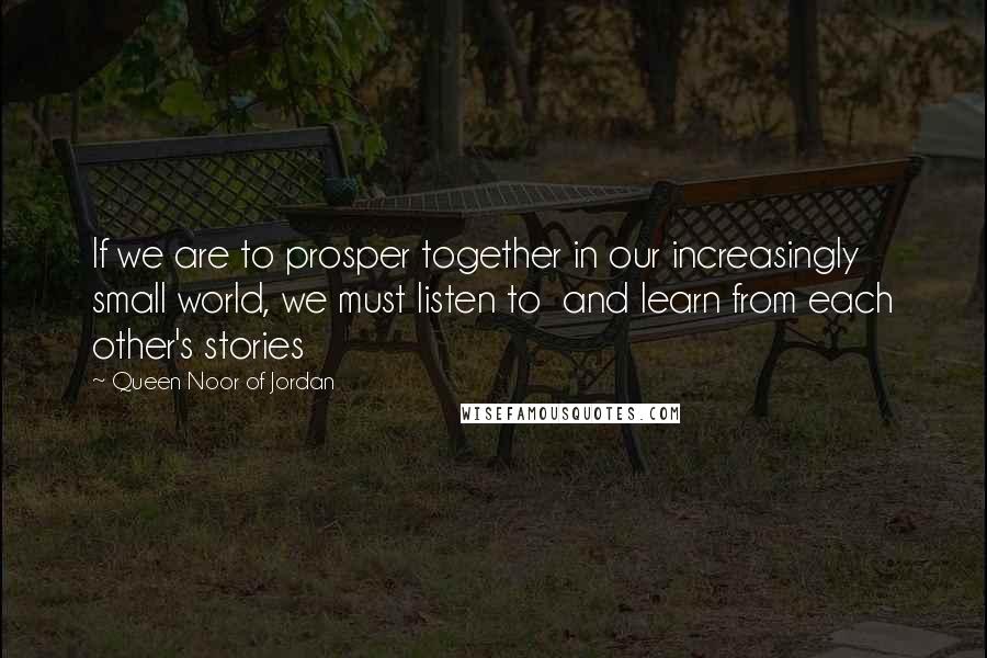 Queen Noor Of Jordan Quotes: If we are to prosper together in our increasingly small world, we must listen to  and learn from each other's stories