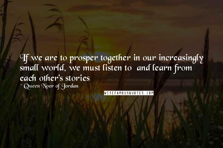 Queen Noor Of Jordan Quotes: If we are to prosper together in our increasingly small world, we must listen to  and learn from each other's stories