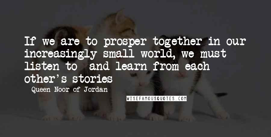 Queen Noor Of Jordan Quotes: If we are to prosper together in our increasingly small world, we must listen to  and learn from each other's stories
