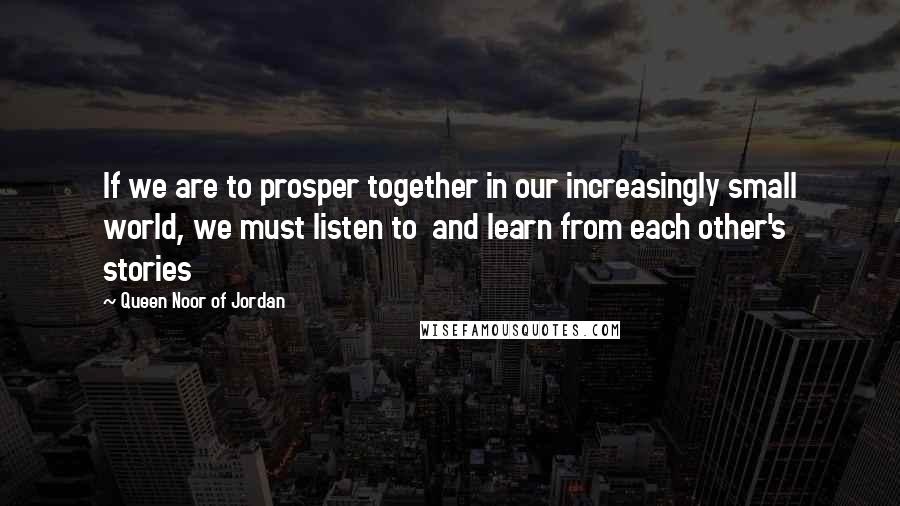 Queen Noor Of Jordan Quotes: If we are to prosper together in our increasingly small world, we must listen to and learn from each other's stories