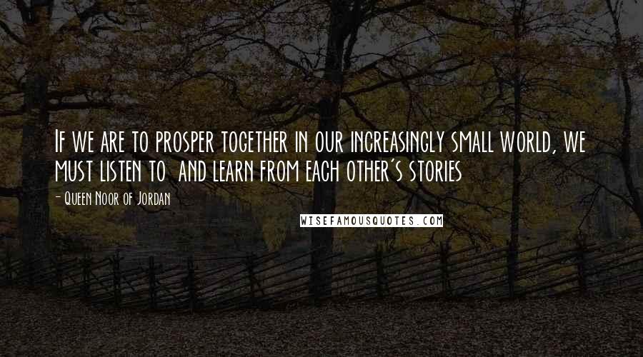 Queen Noor Of Jordan Quotes: If we are to prosper together in our increasingly small world, we must listen to and learn from each other's stories