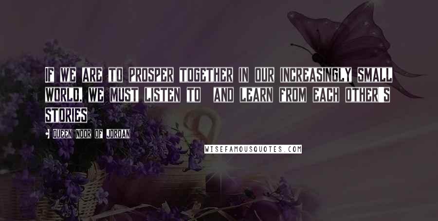 Queen Noor Of Jordan Quotes: If we are to prosper together in our increasingly small world, we must listen to  and learn from each other's stories