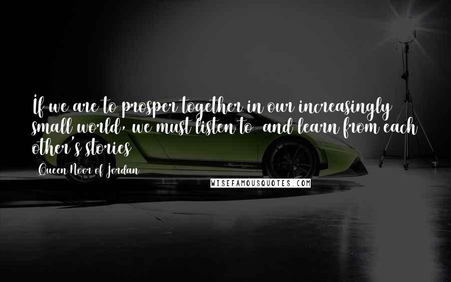 Queen Noor Of Jordan Quotes: If we are to prosper together in our increasingly small world, we must listen to and learn from each other's stories