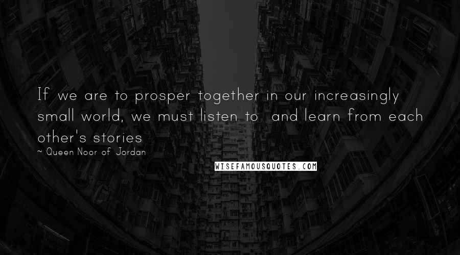 Queen Noor Of Jordan Quotes: If we are to prosper together in our increasingly small world, we must listen to  and learn from each other's stories