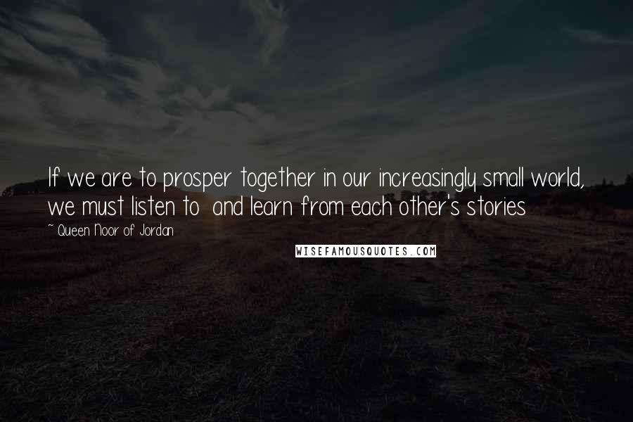 Queen Noor Of Jordan Quotes: If we are to prosper together in our increasingly small world, we must listen to  and learn from each other's stories