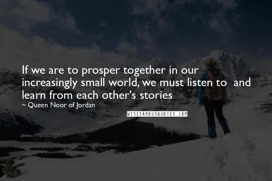 Queen Noor Of Jordan Quotes: If we are to prosper together in our increasingly small world, we must listen to  and learn from each other's stories