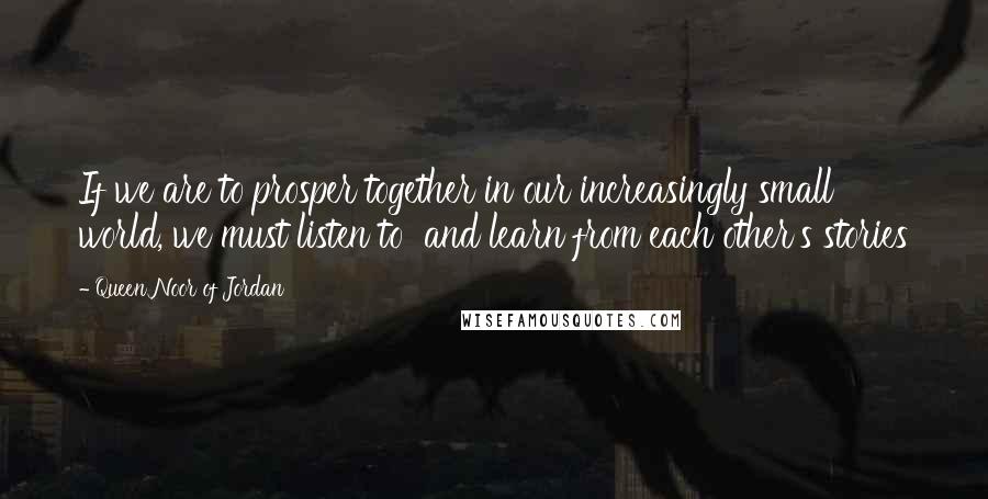 Queen Noor Of Jordan Quotes: If we are to prosper together in our increasingly small world, we must listen to  and learn from each other's stories