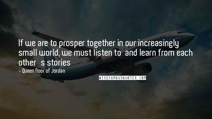 Queen Noor Of Jordan Quotes: If we are to prosper together in our increasingly small world, we must listen to  and learn from each other's stories