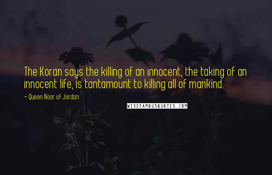 Queen Noor Of Jordan Quotes: The Koran says the killing of an innocent, the taking of an innocent life, is tantamount to killing all of mankind.