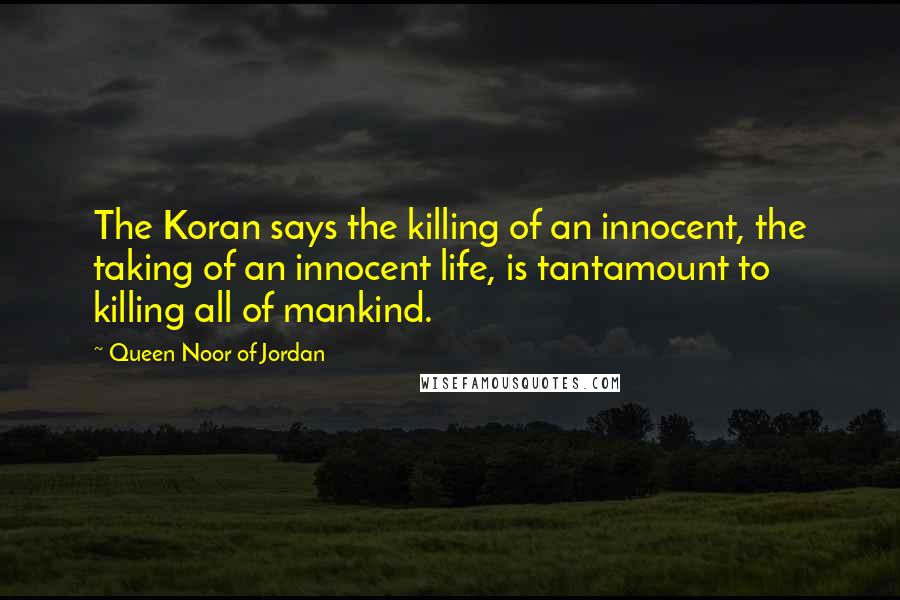 Queen Noor Of Jordan Quotes: The Koran says the killing of an innocent, the taking of an innocent life, is tantamount to killing all of mankind.