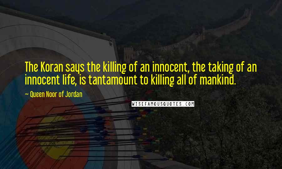 Queen Noor Of Jordan Quotes: The Koran says the killing of an innocent, the taking of an innocent life, is tantamount to killing all of mankind.