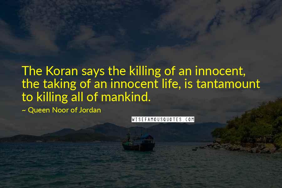 Queen Noor Of Jordan Quotes: The Koran says the killing of an innocent, the taking of an innocent life, is tantamount to killing all of mankind.