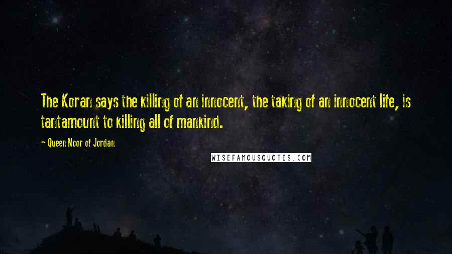 Queen Noor Of Jordan Quotes: The Koran says the killing of an innocent, the taking of an innocent life, is tantamount to killing all of mankind.