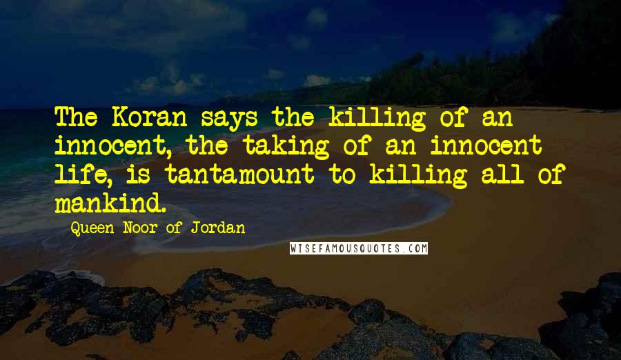 Queen Noor Of Jordan Quotes: The Koran says the killing of an innocent, the taking of an innocent life, is tantamount to killing all of mankind.