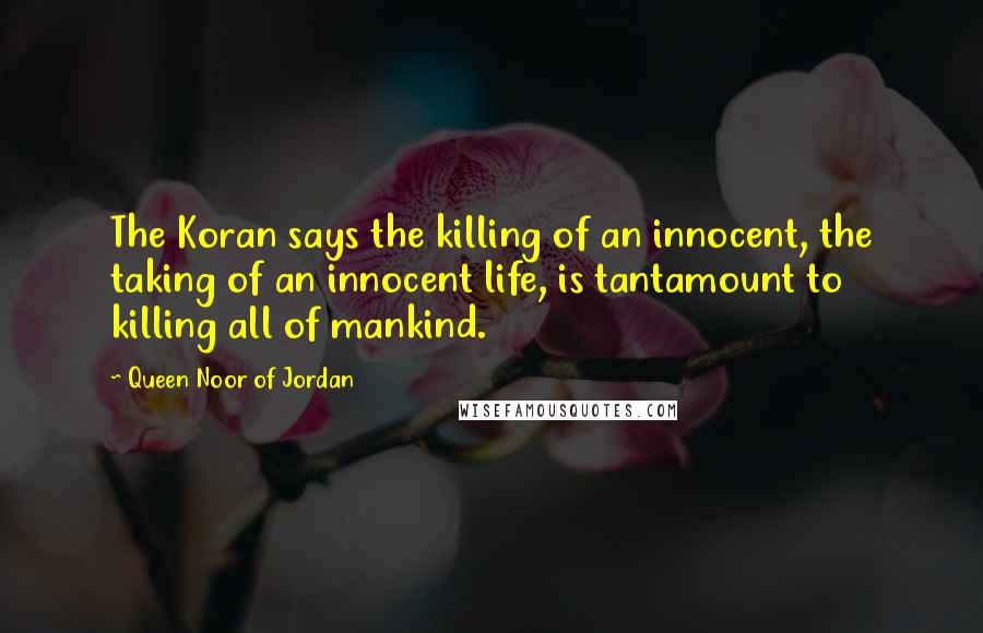 Queen Noor Of Jordan Quotes: The Koran says the killing of an innocent, the taking of an innocent life, is tantamount to killing all of mankind.