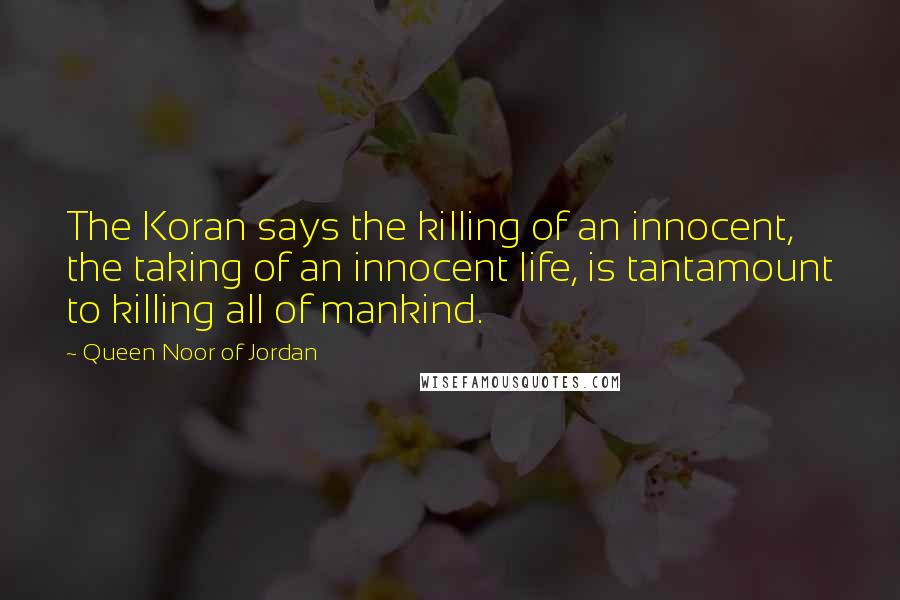 Queen Noor Of Jordan Quotes: The Koran says the killing of an innocent, the taking of an innocent life, is tantamount to killing all of mankind.