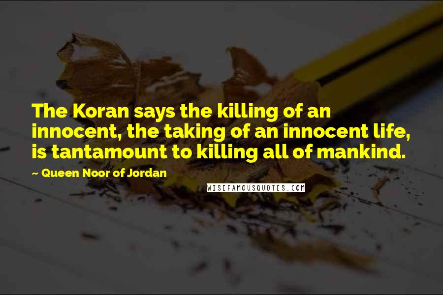 Queen Noor Of Jordan Quotes: The Koran says the killing of an innocent, the taking of an innocent life, is tantamount to killing all of mankind.