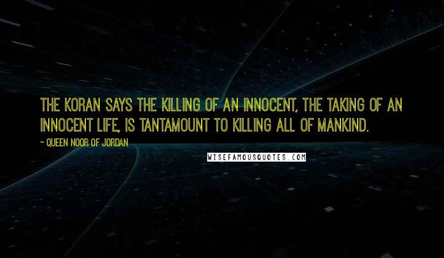 Queen Noor Of Jordan Quotes: The Koran says the killing of an innocent, the taking of an innocent life, is tantamount to killing all of mankind.