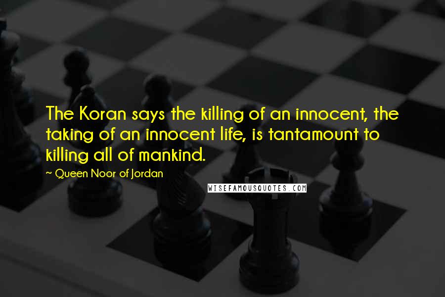 Queen Noor Of Jordan Quotes: The Koran says the killing of an innocent, the taking of an innocent life, is tantamount to killing all of mankind.