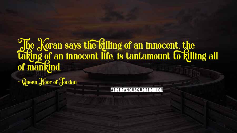 Queen Noor Of Jordan Quotes: The Koran says the killing of an innocent, the taking of an innocent life, is tantamount to killing all of mankind.