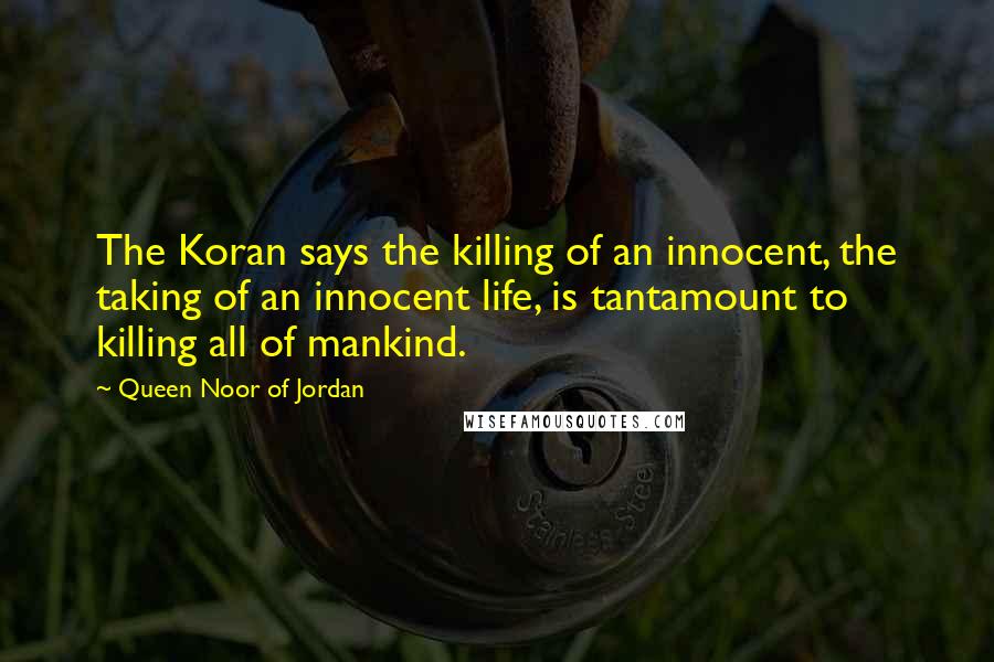 Queen Noor Of Jordan Quotes: The Koran says the killing of an innocent, the taking of an innocent life, is tantamount to killing all of mankind.