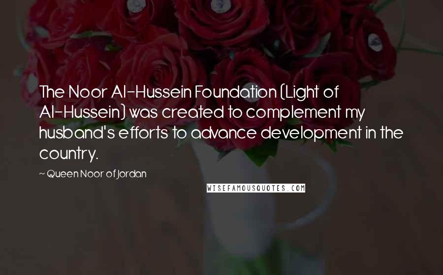 Queen Noor Of Jordan Quotes: The Noor Al-Hussein Foundation (Light of Al-Hussein) was created to complement my husband's efforts to advance development in the country.