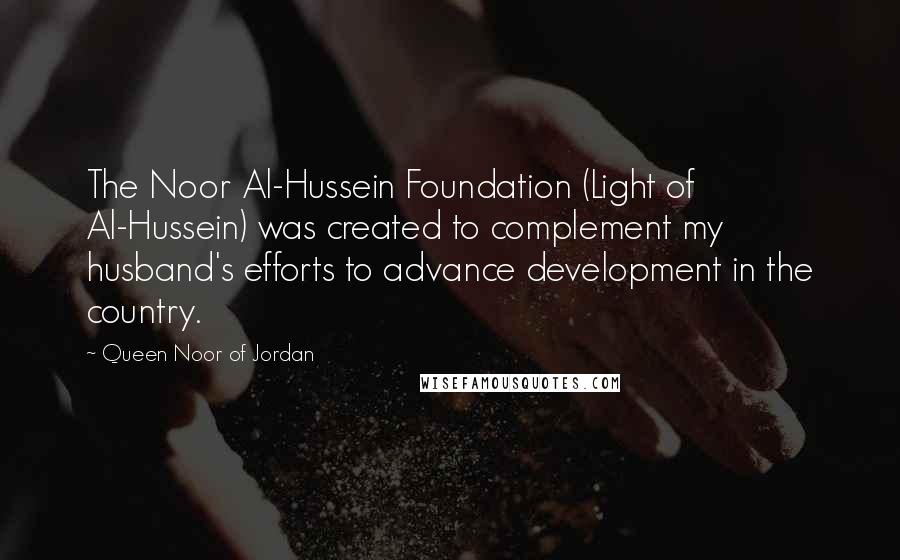 Queen Noor Of Jordan Quotes: The Noor Al-Hussein Foundation (Light of Al-Hussein) was created to complement my husband's efforts to advance development in the country.