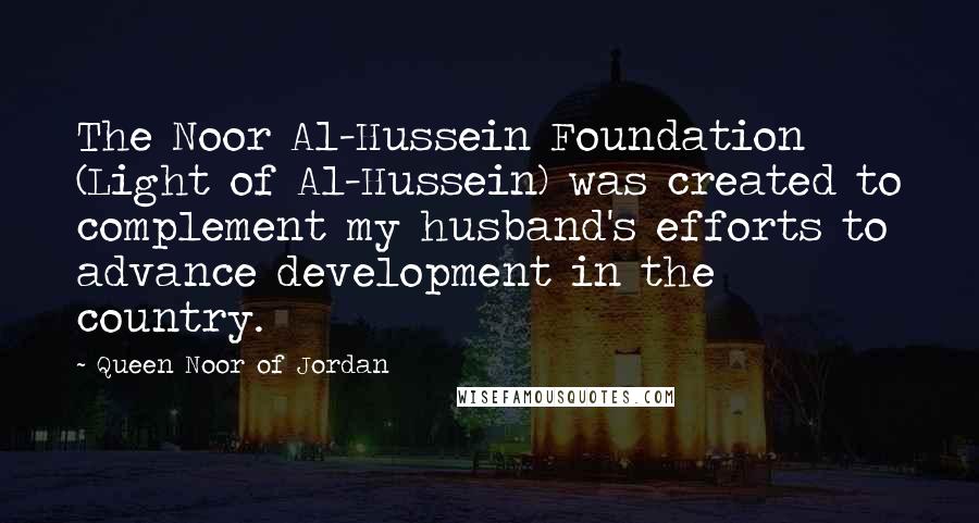 Queen Noor Of Jordan Quotes: The Noor Al-Hussein Foundation (Light of Al-Hussein) was created to complement my husband's efforts to advance development in the country.