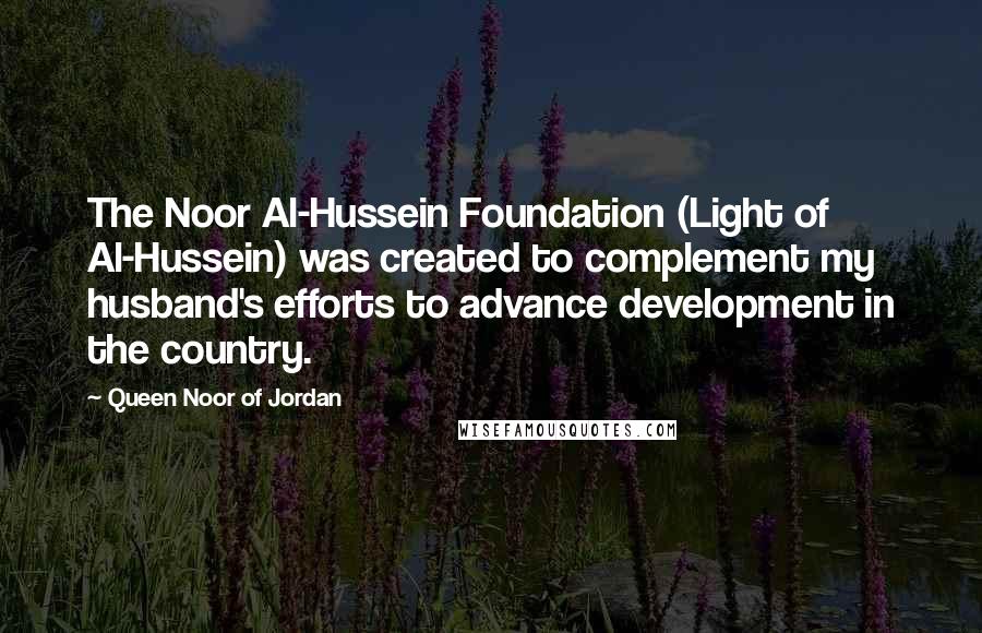 Queen Noor Of Jordan Quotes: The Noor Al-Hussein Foundation (Light of Al-Hussein) was created to complement my husband's efforts to advance development in the country.