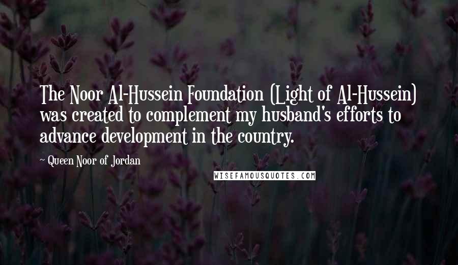 Queen Noor Of Jordan Quotes: The Noor Al-Hussein Foundation (Light of Al-Hussein) was created to complement my husband's efforts to advance development in the country.
