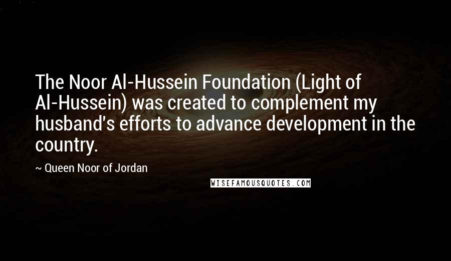 Queen Noor Of Jordan Quotes: The Noor Al-Hussein Foundation (Light of Al-Hussein) was created to complement my husband's efforts to advance development in the country.