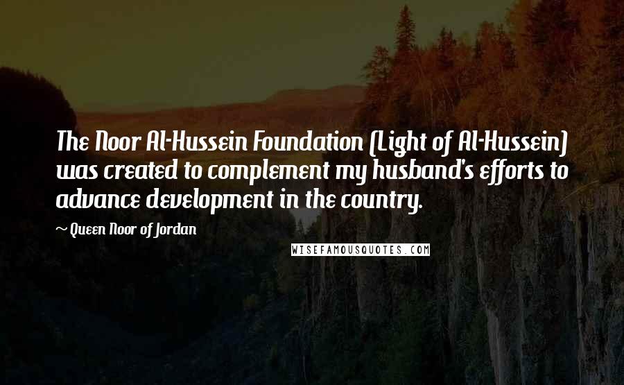 Queen Noor Of Jordan Quotes: The Noor Al-Hussein Foundation (Light of Al-Hussein) was created to complement my husband's efforts to advance development in the country.