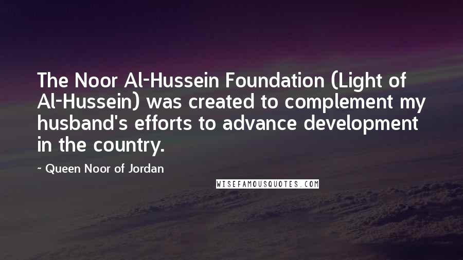 Queen Noor Of Jordan Quotes: The Noor Al-Hussein Foundation (Light of Al-Hussein) was created to complement my husband's efforts to advance development in the country.