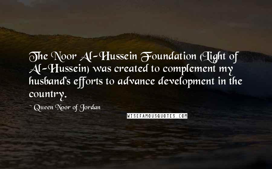 Queen Noor Of Jordan Quotes: The Noor Al-Hussein Foundation (Light of Al-Hussein) was created to complement my husband's efforts to advance development in the country.