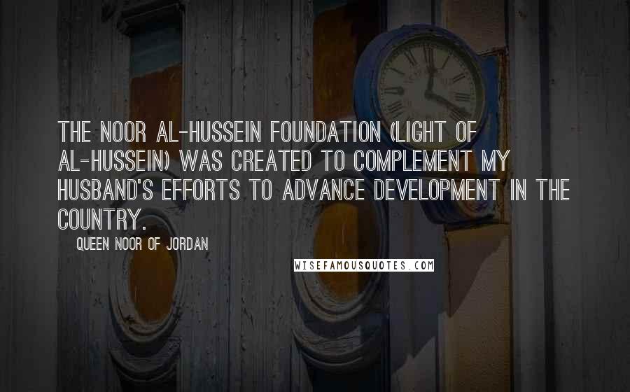 Queen Noor Of Jordan Quotes: The Noor Al-Hussein Foundation (Light of Al-Hussein) was created to complement my husband's efforts to advance development in the country.