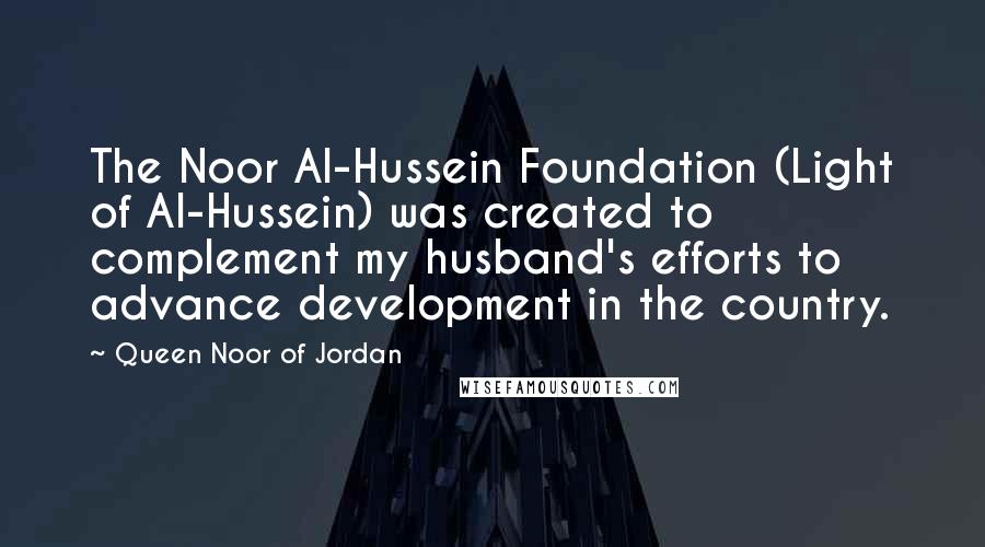 Queen Noor Of Jordan Quotes: The Noor Al-Hussein Foundation (Light of Al-Hussein) was created to complement my husband's efforts to advance development in the country.