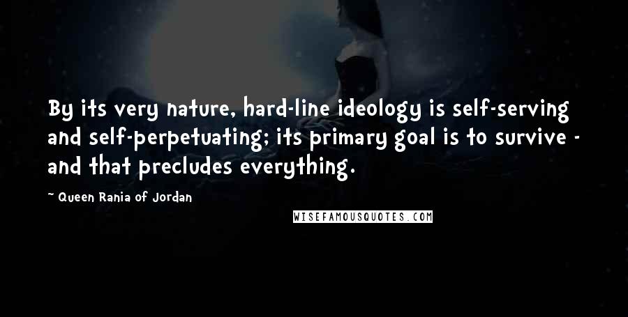 Queen Rania Of Jordan Quotes: By its very nature, hard-line ideology is self-serving and self-perpetuating; its primary goal is to survive - and that precludes everything.