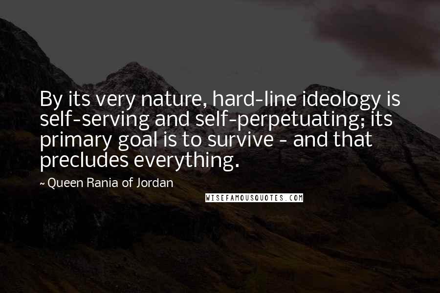 Queen Rania Of Jordan Quotes: By its very nature, hard-line ideology is self-serving and self-perpetuating; its primary goal is to survive - and that precludes everything.