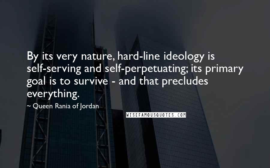 Queen Rania Of Jordan Quotes: By its very nature, hard-line ideology is self-serving and self-perpetuating; its primary goal is to survive - and that precludes everything.