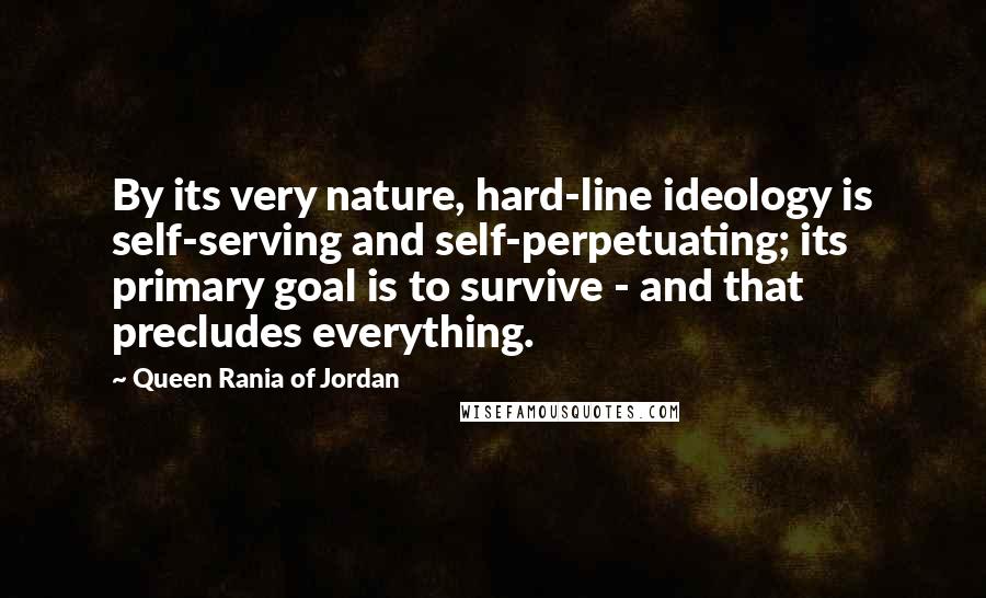 Queen Rania Of Jordan Quotes: By its very nature, hard-line ideology is self-serving and self-perpetuating; its primary goal is to survive - and that precludes everything.