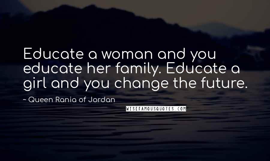 Queen Rania Of Jordan Quotes: Educate a woman and you educate her family. Educate a girl and you change the future.